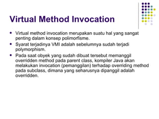 Virtual Method Invocation Virtual method invocation merupakan suatu hal yang sangat penting dalam konsep polimorfisme. Syarat terjadinya VMI adalah sebelumnya sudah terjadi polymorphism. Pada saat obyek yang sudah dibuat tersebut memanggil overridden method pada parent class, kompiler Java akan melakukan invocation (pemanggilan) terhadap overriding method pada subclass, dimana yang seharusnya dipanggil adalah overridden. 
