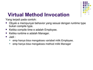 Virtual Method Invocation Yang terjadi pada contoh: Obyek e mempunyai behavior yang sesuai dengan runtime type bukan compile type. Ketika compile time e adalah Employee. Ketika runtime e adalah Manager. Jadi : emp hanya bisa mengakses variabel milik Employee. emp hanya bisa mengakses method milik Manager 