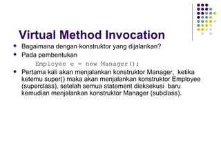 Virtual Method Invocation Bagaimana dengan konstruktor yang dijalankan? Pada pembentukan  Employee e = new Manager(); Pertama kali akan menjalankan konstruktor Manager,  ketika  ketemu super() maka akan menjalankan konstruktor Employee (superclass), setelah semua statement dieksekusi  baru kemudian menjalankan konstruktor Manager (subclass). 