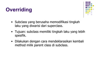 Overriding Subclass yang berusaha memodifikasi tingkah laku yang diwarisi dari superclass. Tujuan: subclass memiliki tingkah laku yang lebih spesifik. Dilakukan dengan cara mendeklarasikan kembali method milik parent class di subclass. 
