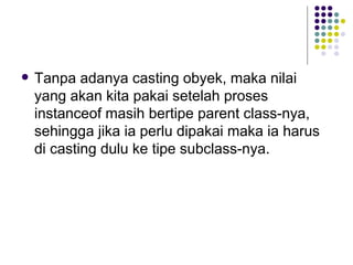 Tanpa adanya casting obyek, maka nilai yang akan kita pakai setelah proses instanceof masih bertipe parent class-nya, sehingga jika ia perlu dipakai maka ia harus di casting dulu ke tipe subclass-nya. 