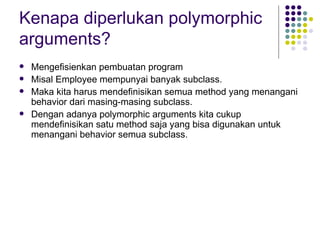 Kenapa diperlukan polymorphic arguments? Mengefisienkan pembuatan program Misal Employee mempunyai banyak subclass. Maka kita harus mendefinisikan semua method yang menangani behavior dari masing-masing subclass. Dengan adanya polymorphic arguments kita cukup mendefinisikan satu method saja yang bisa digunakan untuk menangani behavior semua subclass. 