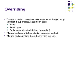 Overriding Deklarasi method pada subclass harus sama dengan yang terdapat di super class. Kesamaan pada: Nama Return type Daftar parameter (jumlah, tipe, dan urutan) Method pada parent class disebut overriden method Method pada subclass disebut overriding method. 