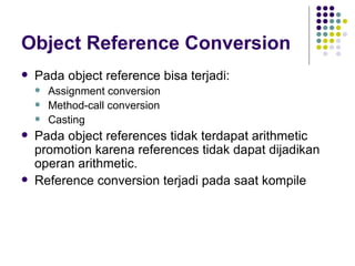 Object Reference Conversion Pada object reference bisa terjadi: Assignment conversion Method-call conversion Casting Pada object references tidak terdapat arithmetic promotion karena references tidak dapat dijadikan operan arithmetic. Reference conversion terjadi pada saat kompile 