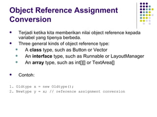 Object Reference Assignment Conversion Terjadi ketika kita memberikan nilai object reference kepada variabel yang tipenya berbeda. Three general kinds of object reference type: A  class  type, such as Button or Vector An  interface  type, such as Runnable or LayoutManager An  array  type, such as int[][] or TextArea[] Contoh: 1. Oldtype x = new Oldtype(); 2. Newtype y = x; // reference assignment conversion 