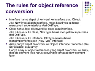 The rules for object reference conversion Interface hanya dapat di konversi ke interface atau Object.  Jika NewType adalah interface, maka NewType ini harus merupakan superinterface dari OldType. Class hanya bisa dikonversi ke class atau interface.  Jika dikonversi ke class, NewType harus merupakan superclass dari OldType. Jika dikonversi ke interface, OldType (class) harus mengimplementasikan (NewType) interface Array hanya dapat dikonversi ke Object, interface Cloneable atau Serializable, atau array. Hanya array of object references yang dapat dikonversi ke array, dan old element type harus convertible terhadap new element type. 