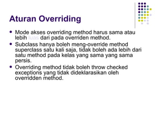 Aturan Overriding Mode akses overriding method harus sama atau lebih  luas  dari pada overriden method. Subclass hanya boleh meng-override method superclass satu kali saja, tidak boleh ada lebih dari satu method pada kelas yang sama yang sama persis. Overriding method tidak boleh throw checked exceptions yang tidak dideklarasikan oleh overridden method. 