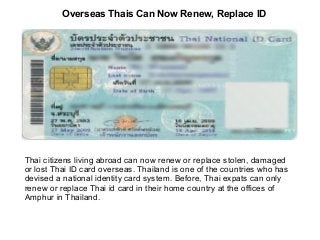 Overseas Thais Can Now Renew, Replace ID

Thai citizens living abroad can now renew or replace stolen, damaged
or lost Thai ID card overseas. Thailand is one of the countries who has
devised a national identity card system. Before, Thai expats can only
renew or replace Thai id card in their home country at the offices of
Amphur in Thailand.

 
