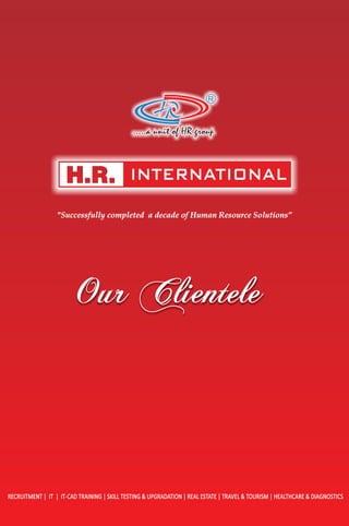 Our ClienteleOur ClienteleOur Clientele
R
.....a unit of HR group
INTERNATIONAL
RECRUITMENT | IT | IT-CAD TRAINING | SKILL TESTING & UPGRADATION | REAL ESTATE | TRAVEL & TOURISM | HEALTHCARE & DIAGNOSTICS
"Successfully completed a decade of Human Resource Solutions”
 