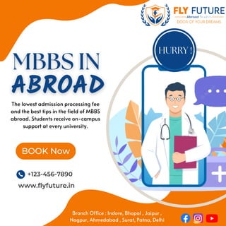 BOOK Now
+123-456-7890
www.flyfuture.in
HURRY !
The lowest admission processing fee
and the best tips in the field of MBBS
abroad. Students receive on-campus
support at every university.
Branch Office : Indore, Bhopal , Jaipur ,
Nagpur, Ahmedabad , Surat, Patna, Delhi
 