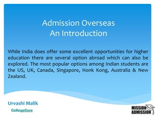 Urvashi Malik
Admission Overseas
An Introduction
While India does offer some excellent opportunities for higher
education there are several option abroad which can also be
explored. The most popular options among Indian students are
the US, UK, Canada, Singapore, Hong Kong, Australia & New
Zealand.
 