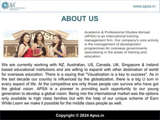 Copyright © 2024 Apsa.in
ABOUT US
We are currently working with NZ, Australian, US, Canada, UK, Singapore & Ireland
based educational institutions and are willing to expand with other destination of world
for overseas education. There is a saying that "Visualization is a key to success". As in
the last decade our country is influenced by the globalization, there is a big U turn in
every aspect of life. At the competitive era only those people can survive who have got
the global vision. APSA is a pioneer in providing such opportunity to our young
generation to develop a global vision. Being into the international market was the options
only available to high class families but with the help of our unique scheme of Earn
While Learn we make it possible for the middle class people as well.
www.apsa.in
 