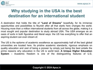 Why studying in the USA is the best
destination for an international student
Copyright © 2024 Apsa.in
www.apsa.in
A destination that holds the title of “Land of Dreams” boastfully, for its immense
opportunities and possibilities to flourish after all that starts here changes the world.
Housing more than a million international students from all across the globe, making it a
most sought and popular destination to study abroad USA. The USA emerges as an
oasis of sorts in both figurative and literal ways: the US has everything to offer that an
aspiring student can even dream of.
The US is the epitome of academic excellence as approximately half of the best global
universities are located here. Its pristine academic standards, rigorous emphasis on
quality education and zest of being a pioneer by simply just being the best entails the
prime reasons why education in the US is world best. A Unique Higher Education
System - Academic freedom is one of the distinguishing features of U.S.
 