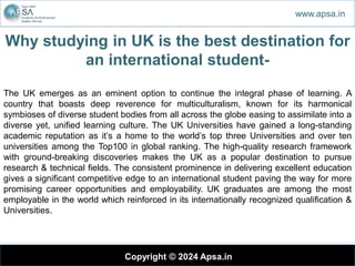 Why studying in UK is the best destination for
an international student-
Copyright © 2024 Apsa.in
www.apsa.in
The UK emerges as an eminent option to continue the integral phase of learning. A
country that boasts deep reverence for multiculturalism, known for its harmonical
symbioses of diverse student bodies from all across the globe easing to assimilate into a
diverse yet, unified learning culture. The UK Universities have gained a long-standing
academic reputation as it’s a home to the world’s top three Universities and over ten
universities among the Top100 in global ranking. The high-quality research framework
with ground-breaking discoveries makes the UK as a popular destination to pursue
research & technical fields. The consistent prominence in delivering excellent education
gives a significant competitive edge to an international student paving the way for more
promising career opportunities and employability. UK graduates are among the most
employable in the world which reinforced in its internationally recognized qualification &
Universities.
 