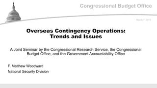 Congressional Budget Office
A Joint Seminar by the Congressional Research Service, the Congressional
Budget Office, and the Government Accountability Office
March 7, 2019
F. Matthew Woodward
National Security Division
Overseas Contingency Operations:
Trends and Issues
 