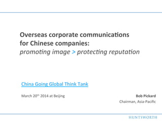1	
  
Bob	
  Pickard	
  
Chairman,	
  Asia-­‐Paciﬁc	
  
	
  
Overseas	
  corporate	
  communica5ons	
  	
  	
  	
  	
  	
  	
  	
  	
  	
  	
  	
  	
  
for	
  Chinese	
  companies:	
  	
   	
   	
  	
  	
  	
  	
  	
  	
  	
  	
  	
  	
  	
  	
  	
  	
  	
  	
  	
  	
  	
  
promo%ng	
  image	
  >	
  protec%ng	
  reputa%on	
  
China	
  Going	
  Global	
  Think	
  Tank	
  
	
  
March	
  20th	
  2014	
  at	
  Beijing	
  
 