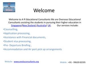 Welcome
Welcome to A R Educational Consultants We are Overseas Educational
Consultants assisting the students in pursuing their higher education in
Singapore/New Zealand /Australia/ UK. Our services include:
•Counselling,
•Application processing,
•Assistance with Financial documents,
•Student visa processing,
•Pre- Departure Briefing ,
•Accommodation and Air port pick up arrangements
Mobile : +91 - 99620 02595Website : www.areduconsultants.org
 