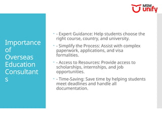 Importance
of
Overseas
Education
Consultant
s
 - Expert Guidance: Help students choose the
right course, country, and university.
 - Simplify the Process: Assist with complex
paperwork, applications, and visa
formalities.
 - Access to Resources: Provide access to
scholarships, internships, and job
opportunities.
 - Time-Saving: Save time by helping students
meet deadlines and handle all
documentation.
 