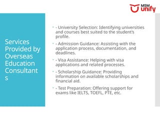 Services
Provided by
Overseas
Education
Consultant
s
 - University Selection: Identifying universities
and courses best suited to the student’s
profile.
 - Admission Guidance: Assisting with the
application process, documentation, and
deadlines.
 - Visa Assistance: Helping with visa
applications and related processes.
 - Scholarship Guidance: Providing
information on available scholarships and
financial aid.
 - Test Preparation: Offering support for
exams like IELTS, TOEFL, PTE, etc.
 