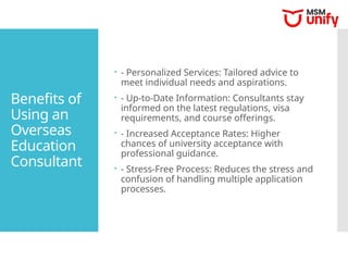 Benefits of
Using an
Overseas
Education
Consultant
 - Personalized Services: Tailored advice to
meet individual needs and aspirations.
 - Up-to-Date Information: Consultants stay
informed on the latest regulations, visa
requirements, and course offerings.
 - Increased Acceptance Rates: Higher
chances of university acceptance with
professional guidance.
 - Stress-Free Process: Reduces the stress and
confusion of handling multiple application
processes.
 