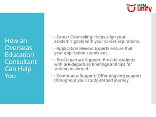How an
Overseas
Education
Consultant
Can Help
You
 - Career Counseling: Helps align your
academic goals with your career aspirations.
 - Application Review: Experts ensure that
your application stands out.
 - Pre-Departure Support: Provide students
with pre-departure briefings and tips for
settling in abroad.
 - Continuous Support: Offer ongoing support
throughout your study abroad journey.
 