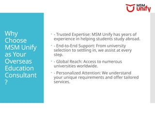 Why
Choose
MSM Unify
as Your
Overseas
Education
Consultant
?
 - Trusted Expertise: MSM Unify has years of
experience in helping students study abroad.
 - End-to-End Support: From university
selection to settling in, we assist at every
step.
 - Global Reach: Access to numerous
universities worldwide.
 - Personalized Attention: We understand
your unique requirements and offer tailored
services.
 