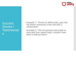Success
Stories /
Testimonial
s
 Example 1: "Thanks to MSM Unify, I got into
my dream university in the USA with a
scholarship!"
 Example 2: "The visa process was made so
easy with their expert help. I couldn’t have
done it without them!"
 