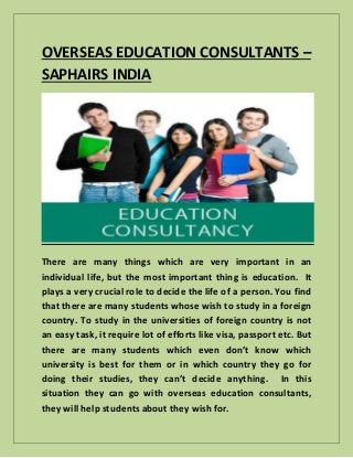 OVERSEAS EDUCATION CONSULTANTS –
SAPHAIRS INDIA
There are many things which are very important in an
individual life, but the most important thing is education. It
plays a very crucial role to decide the life of a person. You find
that there are many students whose wish to study in a foreign
country. To study in the universities of foreign country is not
an easy task, it require lot of efforts like visa, passport etc. But
there are many students which even don’t know which
university is best for them or in which country they go for
doing their studies, they can’t decide anything. In this
situation they can go with overseas education consultants,
they will help students about they wish for.
 