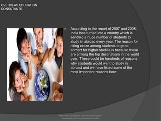 OVERSEAS EDUCATION
CONSUTANTS
 According to the report of 2007 and 2008,
India has turned into a country which is
sending a huge number of students to
study in abroad every year. The reason for
rising craze among students to go to
abroad for higher studies is because these
are among the top destinations in the world
over. These could be hundreds of reasons
why students would want to study in
abroad and we have listed some of the
most important reasons here:
http://www.excelishan.com/services/career-
counseling-and-course-selection.html
 