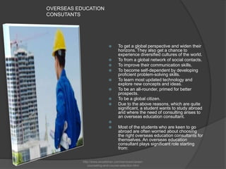 OVERSEAS EDUCATION
CONSUTANTS
 To get a global perspective and widen their
horizons. They also get a chance to
experience diversified cultures of the world.
 To from a global network of social contacts.
 To improve their communication skills.
 To become self-dependent by developing
proficient problem-solving skills.
 To learn most updated technology and
explore new concepts and ideas.
 To be an all-rounder, primed for better
prospects.
 To be a global citizen.
 Due to the above reasons, which are quite
significant, a student wants to study abroad
and where the need of consulting arises to
an overseas education consultant.

 Most of the students who are keen to go
abroad are often worried about choosing
the right overseas education consultants for
themselves. An overseas education
consultant plays significant role starting
from:
http://www.excelishan.com/services/career-
counseling-and-course-selection.html
 