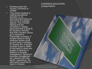 OVERSEAS EDUCATION
CONSUTANTS Deciding about the
country, university or
college.
 They assist students in
making educational
decision i.e. by
discussing the entire pro
and corns of available
options. This includes
helping find the
university or college
placement that is good fit
for students. All know
that every student cannot
go to Howard or
Cambridge university, if
student wants to study
medicine he/she could
go and study in Ukraine,
or Guyana etc; if student
purpose is just to obtain
pr and want to study any
sought of diploma i.e.
diploma in hospital ,
management, diploma in
business management
etc, relevant with their
earlier experience, the
best option would be to
study in Ukraine.
http://www.excelishan.com/services/career-
counseling-and-course-selection.html
 