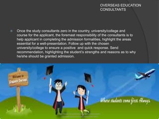 OVERSEAS EDUCATION
CONSULTANTS
 Once the study consultants zero in the country, university/college and
course for the applicant, the foremast responsibility of the consultants is to
help applicant in completing the admission formalities, highlight the areas
essential for a well-presentation. Follow up with the chosen
university/college to ensure a positive and quick response. Send
recommendation, highlighting the student’s strengths and reasons as to why
he/she should be granted admission.
http://www.excelishan.com/services/career-
counseling-and-course-selection.html
 
