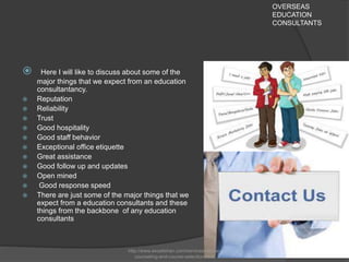 OVERSEAS
EDUCATION
CONSULTANTS
 Here I will like to discuss about some of the
major things that we expect from an education
consultantancy.
 Reputation
 Reliability
 Trust
 Good hospitality
 Good staff behavior
 Exceptional office etiquette
 Great assistance
 Good follow up and updates
 Open mined
 Good response speed
 There are just some of the major things that we
expect from a education consultants and these
things from the backbone of any education
consultants
http://www.excelishan.com/services/career-
counseling-and-course-selection.html
 