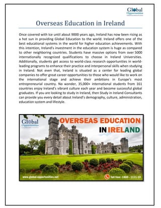 Overseas Education in Ireland
Once covered with Ice until about 9000 years ago, Ireland has now been rising as
a hot sun in providing Global Education to the world. Ireland offers one of the
best educational systems in the world for higher education achievements. With
this intention, Ireland's investment in the education system is huge as compared
to other neighboring countries. Students have massive options from over 5000
internationally recognized qualifications to choose in Ireland Universities.
Additionally, students get access to world-class research opportunities in world-
leading programs to enhance their practice and interpersonal skills when studying
in Ireland. Not even that, Ireland is situated as a center for leading global
companies to offer great career opportunities to those who would like to work on
the international stage and achieve their ambitions in Europe’s most
entrepreneurial country. No wonder, 35,000+ international students from 161
countries enjoy Ireland’s vibrant culture each year and become successful global
graduates. If you are looking to study in Ireland, then Study in Ireland Consultants
can provide you every detail about Ireland’s demography, culture, administration,
education system and lifestyle.
 