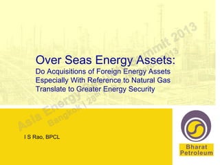 Over Seas Energy Assets:
    Do Acquisitions of Foreign Energy Assets
    Especially With Reference to Natural Gas
    Translate to Greater Energy Security




I S Rao, BPCL
 