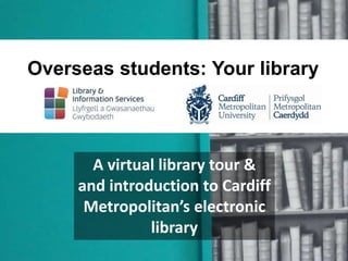 Overseas students: Your library 
A virtual library tour & 
and introduction to Cardiff 
Metropolitan’s electronic 
library 
 
