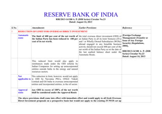 RESERVE BANK OF INDIA
RBI/2013-14/180 A. P. (DIR Series) Circular No.23
Dated: August 14, 2013
S.No. Amendments Earlier Provisions Reference
1 REDUCTION OF LIMIT FOR OVERSEAS DIRECT INVESTMENT
Automatic
route
The limit of 400 per cent of the net worth of
the Indian Party has been reduced to 100 per
cent of its net worth.
the total overseas direct investment (ODI) of
an Indian Party in all its Joint Ventures (JVs)
and / or Wholly Owned Subsidiaries (WOSs)
abroad engaged in any bonafide business
activity should not exceed 400 per cent of the
net worth of the Indian Party as on the date of
the last audited balance sheet under the
Automatic Route.
[Foreign Exchange
Management (Transfer or
Issue of Any Foreign
Security) Regulations,
2004],
RBI/2013-14/180 A. P. (DIR
Series) Circular No.23
Dated: August 14, 2013
This reduced limit would also apply to
remittances made under the ODI scheme by
Indian Companies for setting up unincorporated
entities outside India in the energy and natural
resources sectors.
Not
applicable to
This reduction in limit, however, would not apply
to ODI by Navratna PSUs, ONGC Videsh
Limited and Oil India in overseas unincorporated
entities and incorporated entities, in the oil sector.
Approval
route
Any ODI in excess of 100% of the net worth
shall be considered under the Approval Route
The above provisions shall come into effect with immediate effect and would apply to all fresh Overseas
Direct Investment proposals on a prospective basis but would not apply to the existing JV/WOS set up
 