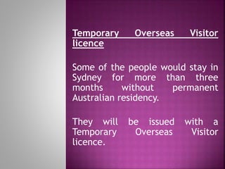 Temporary Overseas Visitor
licence
Some of the people would stay in
Sydney for more than three
months without permanent
Australian residency.
They will be issued with a
Temporary Overseas Visitor
licence.
 