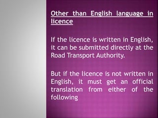 Other than English language in
licence
If the licence is written in English,
it can be submitted directly at the
Road Transport Authority.
But if the licence is not written in
English, it must get an official
translation from either of the
following
 