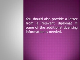 You should also provide a letter
from a relevant diplomat if
some of the additional licensing
information is needed.
 