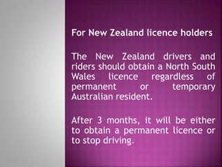 For New Zealand licence holders
The New Zealand drivers and
riders should obtain a North South
Wales licence regardless of
permanent or temporary
Australian resident.
After 3 months, it will be either
to obtain a permanent licence or
to stop driving.
 