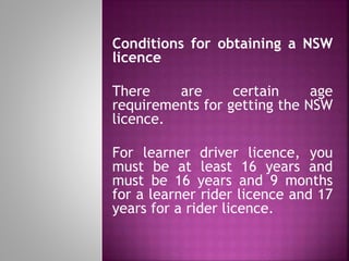 Conditions for obtaining a NSW
licence
There are certain age
requirements for getting the NSW
licence.
For learner driver licence, you
must be at least 16 years and
must be 16 years and 9 months
for a learner rider licence and 17
years for a rider licence.
 