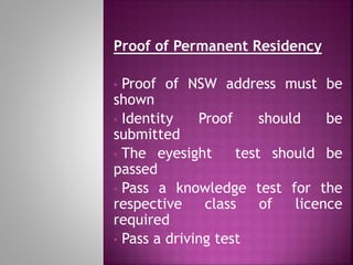 Proof of Permanent Residency
• Proof of NSW address must be
shown
• Identity Proof should be
submitted
• The eyesight test should be
passed
• Pass a knowledge test for the
respective class of licence
required
• Pass a driving test
 