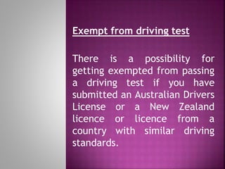 Exempt from driving test
There is a possibility for
getting exempted from passing
a driving test if you have
submitted an Australian Drivers
License or a New Zealand
licence or licence from a
country with similar driving
standards.
 