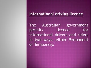 International driving licence
The Australian government
permits licence for
international drivers and riders
in two ways, either Permanent
or Temporary.
 