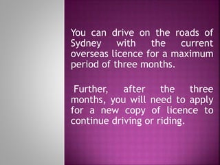 You can drive on the roads of
Sydney with the current
overseas licence for a maximum
period of three months.
Further, after the three
months, you will need to apply
for a new copy of licence to
continue driving or riding.
 