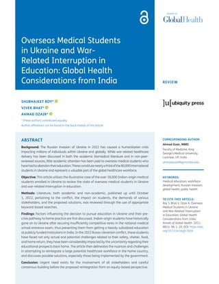 REVIEW
CORRESPONDING AUTHOR:
Ahmad Ozair, MBBS
Faculty of Medicine, King
George’s Medical University,
Lucknow, UP, India
ahmadozair@kgmcindia.edu
KEYWORDS:
medical education; workforce
development; Russian invasion;
global health; public health
TO CITE THIS ARTICLE:
Roy S, Bhat V, Ozair A. Overseas
Medical Students in Ukraine
and War-Related Interruption
in Education: Global Health
Considerations from India.
Annals of Global Health. 2022;
88(1): 98, 1–20. DOI: https://doi.
org/10.5334/aogh.3926
Overseas Medical Students
in Ukraine and War-
Related Interruption in
Education: Global Health
Considerations from India
SHUBHAJEET ROY*
VIVEK BHAT*
AHMAD OZAIR*
* These authors contributed equally.
Author affiliations can be found in the back matter of this article
ABSTRACT
Background: The Russian invasion of Ukraine in 2022 has caused a humanitarian crisis
impacting millions of individuals within Ukraine and globally. While war-related healthcare
delivery has been discussed in both the academic biomedical literature and in non-peer-
reviewed sources, little academic attention has been paid to overseas medical students who
havehadtoabandontheireducation.Theseconstitutenearlyathirdofthe80,000international
students in Ukraine and represent a valuable part of the global healthcare workforce.
Objective: This article utilizes the illustrative case of the over 18,000 Indian-origin medical
students enrolled in Ukraine to review the state of overseas medical students in Ukraine
and war-related interruption in education.
Methods: Literature, both academic and non-academic, published up until October
1, 2022, pertaining to the conflict, the impact on students, the demands of various
stakeholders, and the proposed solutions, was reviewed through the use of appropriate
keyword-based searches.
Findings: Factors influencing the decision to pursue education in Ukraine and their pre-
crisis pathway to home practice are first discussed. Indian-origin students have historically
gone on to Ukraine after securing insufficiently competitive ranks in the national medical
school entrance exam, thus preventing them from getting a heavily subsidized education
at publicly funded institutions in India. In the 2022 Russo-Ukrainian conflict, these students
have faced not only actual and potential challenges related to their safety, shelter, food,
and home return, they have been considerably impacted by the uncertainty regarding their
educational prospects back home. The article then delineates the nuances and challenges
in attempting to reintegrate a large potential healthcare workforce in the home country,
and discusses possible solutions, especially those being implemented by the government.
Conclusion: Urgent need exists for the involvement of all stakeholders and careful
consensus-building before the proposed reintegration from an equity-based perspective.
 