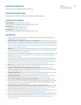 14
Roy et al.
Annals of Global Health
DOI: 10.5334/aogh.3926
COMPETING INTERESTS
The authors have no competing interests to declare.
AUTHOR CONTRIBUTIONS
Shubhajeet Roy, Vivek Bhat and Ahmad Ozair authors contributed equally.
AUTHOR AFFILIATIONS
Shubhajeet Roy orcid.org/0000-0003-1092-9668
Faculty of Medicine, King George’s Medical University, Lucknow, India
Vivek Bhat orcid.org/0000-0003-4363-1550
St. John’s Medical College, Bangalore, India
Ahmad Ozair orcid.org/0000-0001-6570-4541
Faculty of Medicine, King George’s Medical University, Lucknow, India
REFERENCES
1. UNHCR – Ukraine Refugee Situation. [Internet]. UNHCR Operational Data Portal [cited 2022 Sep 22].
Available from: https://archive.is/gGyUU.
2. Ratcliffe R, Clayton A, Gabbatt A, Chao-Fong L, Lock S, Ambrose T, et al. Biden outlines ‘consequences’
if China AIDS Russia – as it happened [Internet]. The Guardian; 2022 [cited 2022 Apr 28]. Available from:
https://web.archive.org/web/20220417123240/https%3A%2F%2Fwww.theguardian.com%2Fworld%2Fli
ve%2F2022%2Fmar%2F18%2Frussia-ukraine-war-latest-news-biden-to-warn-xi-against-backing-putin-
as-russian-military-offensives-falter-live.
3. BBC News. Ukraine war: Putin being misled by Fearful Advisers, US says [Internet]. BBC News; 2022 [cited
2022 Apr 28]. Available from: https://web.archive.org/web/20220417123321/https%3A%2F%2Fwww.
bbc.com%2Fnews%2Fworld-europe-60936117.
4. 2022 Russian invasion of Ukraine [Internet]. Wikipedia. Wikimedia Foundation; 2022 [cited 2022 Apr 28].
Available from: https://web.archive.org/web/20220927123708/https://en.m.wikipedia.org/wiki/2022_
Russian_invasion_of_Ukraine.
5. Study in Ukraine – Ukrainian State Center for International Education [Internet]. The official Ukrainian
Government website for international students; 2022 [cited 2022 Aug 7]. Available from: https://web.
archive.org/web/20220205152116/https://studyinukraine.gov.ua/en/over-80-thousand-students-from-
158-countries-study-in-ukraine-presented-statistics-on-foreign-students-in-ukraine/.
6. Lok P. Ukraine: The medical students left behind, helping out, and left wondering. BMJ. 2022 Mar 14;
376: 0649. PMID: 35288372. DOI: https://doi.org/10.1136/bmj.o649
7. Dobiesz VA, Schwid M, Dias RD, Aiwonodagbon B, Tayeb B, Fricke A, et al. Maintaining health
professional education during war: A scoping review. Med Educ. 2022 Aug; 56(8): 793–804. Epub 2022
Apr 25. PMID: 35388529. DOI: https://doi.org/10.1111/medu.14808
8. Armitage R, Pavlenko M. Medical education and war in Ukraine. Med Teach. 2022 Aug; 44(8): 944. Epub
2022 Jun 8. PMID: 35675263. DOI: https://doi.org/10.1080/0142159X.2022.2083946
9. Armitage R, Pavlenko M. Medical education and war in Ukraine. Br J Gen Pract. 2022 Jul 28; 72(721):
386. PMID: 35902249: PMCID: PMC9343034. DOI: https://doi.org/10.3399/bjgp22X720329
10. Jain N, Prasad S, Bordeniuc A, Tanasov A, Cheuk CP, Panag DS, et al. Covid-19 and Ukrainian crisis
exponentiates the need for the inclusion of conflict and disaster medicine in medical curriculum. J Med
Educ Curric Dev. 2022 Apr 26; 9: 23821205221096347. PMID: 35493964: PMCID: PMC9052223. DOI:
https://doi.org/10.1177/23821205221096347
11. Srichawla BS, Khazeei Tabari MA, Gǎman MA, Munoz-Valencia A, Bonilla-Escobar FJ. War on Ukraine:
Impact on Ukrainian medical students. Int J Med Stud. 2022 Jan–Mar; 10(1): 15–17. Epub 2022 Apr 5.
PMID: 35433038: PMCID: PMC9012242. DOI: https://doi.org/10.5195/ijms.2022.1468
12. Ukraine [Internet]. Wikipedia. Wikimedia Foundation; 2022 [cited 2022 Apr 28]. Available from: https://
web.archive.org/web/20220927123829/https://en.m.wikipedia.org/wiki/Ukraine.
13. Explained: Why Ukraine remains a preferred education destination of Indian Medical Students [Internet].
India Times; 2022 [cited 2022 Apr 28]. Available from: https://web.archive.org/web/20220417122603/
https%3A%2F%2Fwww.indiatimes.com%2Fexplainers%2Fnews%2Findian-medical-students-in-
ukraine-563765.html.
 