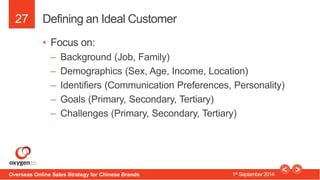 27 
Defining an Ideal Customer 
• Focus on: 
– Background (Job, Family) 
– Demographics (Sex, Age, Income, Location) 
– Id...