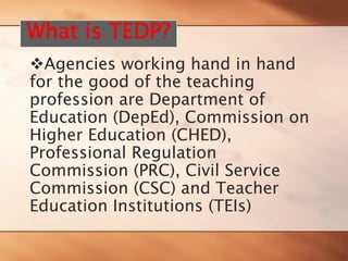 ™Agencies working hand in hand for the good of the teaching profession are Department of Education (DepEd), Commission on Higher Education (CHED), Professional Regulation Commission (PRC), Civil Service Commission (CSC) and Teacher Education Institutions (TEIs) 
What is TEDP?  